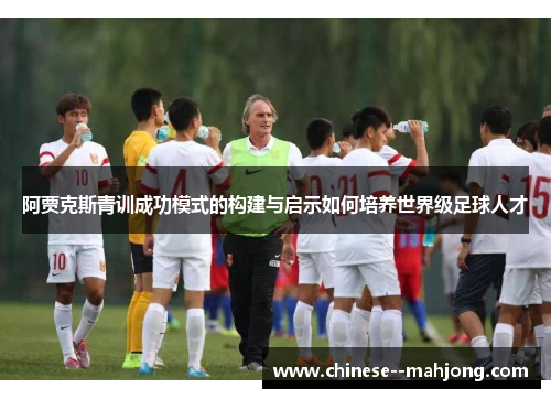 阿贾克斯青训成功模式的构建与启示如何培养世界级足球人才 阿贾克斯青训成功模式的构建与启示如何培养世界级足球人才