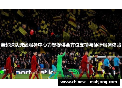 英超球队球迷服务中心为您提供全方位支持与便捷服务体验