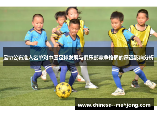 足协公布准入名单对中国足球发展与俱乐部竞争格局的深远影响分析 足协公布准入名单对中国足球发展与俱乐部竞争格局的深远影响分析