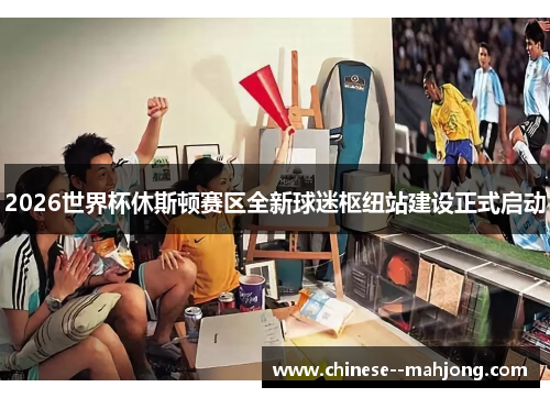 2026世界杯休斯顿赛区全新球迷枢纽站建设正式启动 2026世界杯休斯顿赛区全新球迷枢纽站建设正式启动