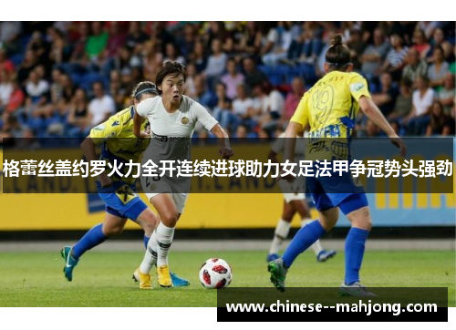 格蕾丝盖约罗火力全开连续进球助力女足法甲争冠势头强劲 格蕾丝盖约罗火力全开连续进球助力女足法甲争冠势头强劲