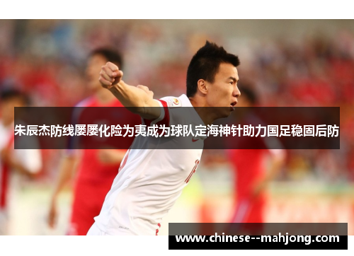 朱辰杰防线屡屡化险为夷成为球队定海神针助力国足稳固后防 朱辰杰防线屡屡化险为夷成为球队定海神针助力国足稳固后防