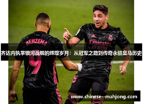 齐达内执掌银河战舰的辉煌岁月：从冠军之路到传奇永驻皇马历史