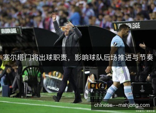 塞尔塔门将出球职责,影响球队后场推进与节奏 塞尔塔门将出球职责,影响球队后场推进与节奏